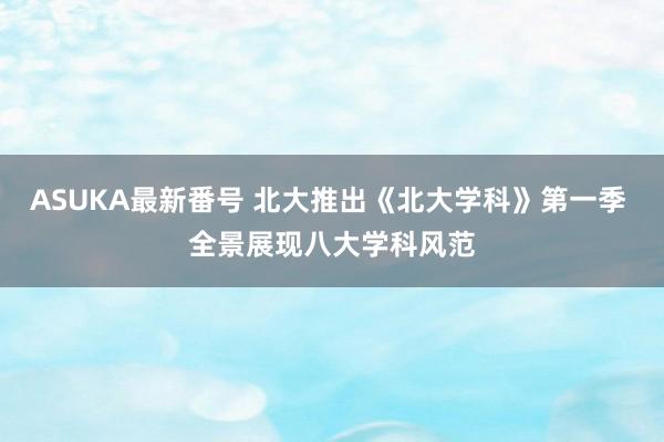 ASUKA最新番号 北大推出《北大学科》第一季 全景展现八大学科风范
