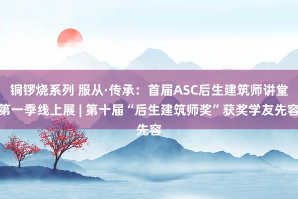 铜锣烧系列 服从·传承：首届ASC后生建筑师讲堂第一季线上展 | 第十届“后生建筑师奖”获奖学友先容