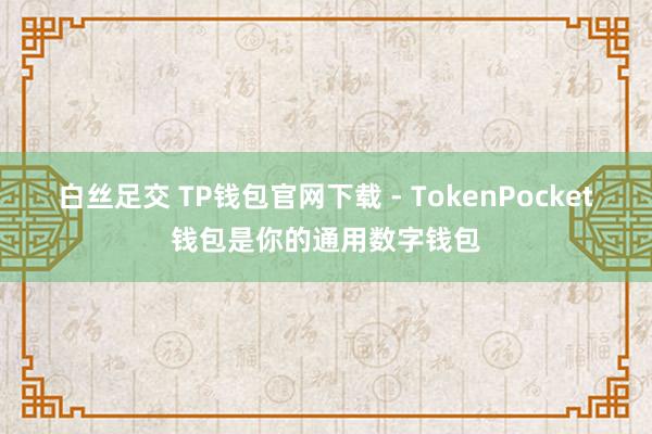 白丝足交 TP钱包官网下载 - TokenPocket钱包是你的通用数字钱包