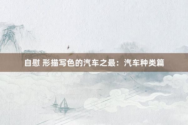 自慰 形描写色的汽车之最：汽车种类篇