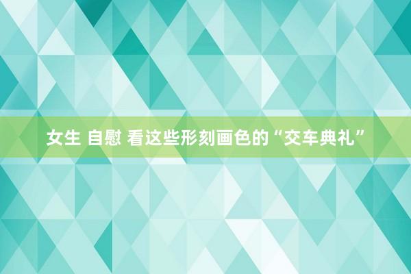 女生 自慰 看这些形刻画色的“交车典礼”