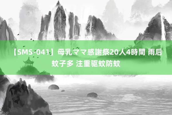 【SMS-041】母乳ママ感謝祭20人4時間 雨后蚊子多 注重驱蚊防蚊
