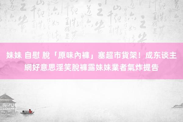 妹妹 自慰 脫「原味內褲」塞超市貨架！成东谈主網好意思淫笑脫褲露妹妹　業者氣炸提告