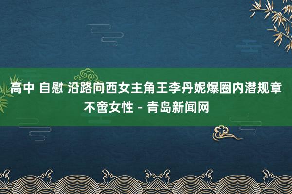高中 自慰 沿路向西女主角王李丹妮爆圈内潜规章不啻女性－青岛新闻网