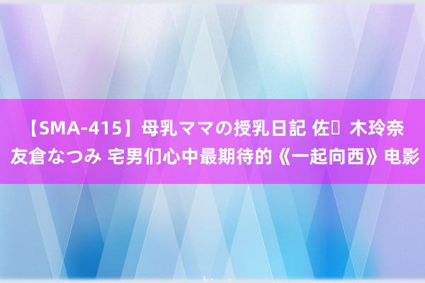 【SMA-415】母乳ママの授乳日記 佐々木玲奈 友倉なつみ 宅男们心中最期待的《一起向西》电影