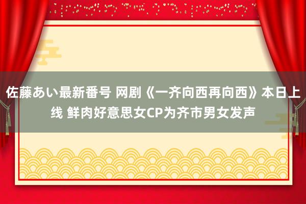 佐藤あい最新番号 网剧《一齐向西再向西》本日上线 鲜肉好意思女CP为齐市男女发声