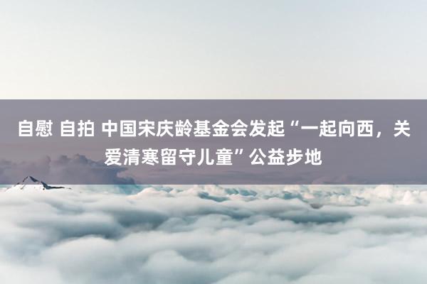 自慰 自拍 中国宋庆龄基金会发起“一起向西，关爱清寒留守儿童”公益步地