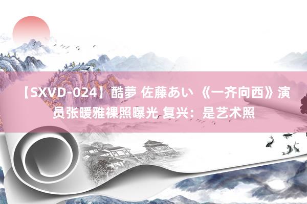 【SXVD-024】酷夢 佐藤あい 《一齐向西》演员张暖雅裸照曝光 复兴：是艺术照