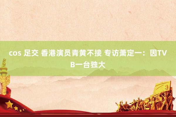 cos 足交 香港演员青黄不接 专访萧定一：因TVB一台独大