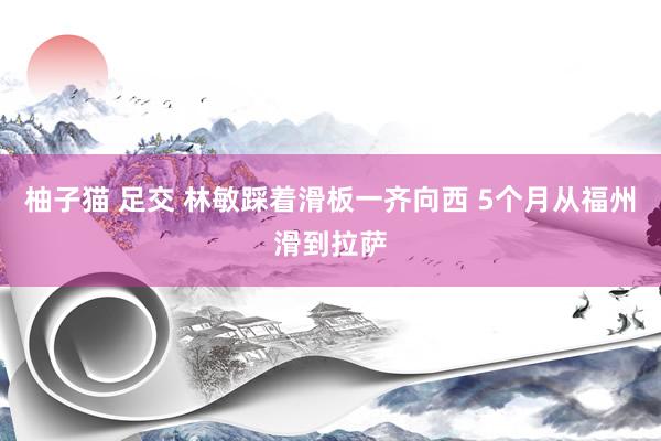 柚子猫 足交 林敏踩着滑板一齐向西 5个月从福州滑到拉萨