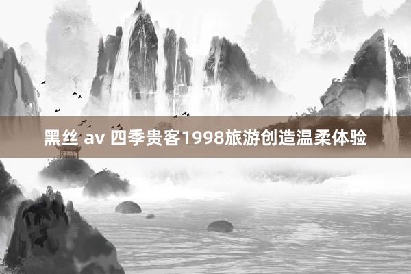 黑丝 av 四季贵客1998旅游创造温柔体验