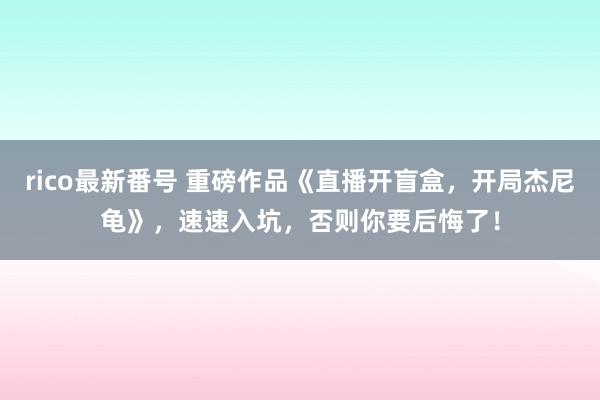 rico最新番号 重磅作品《直播开盲盒，开局杰尼龟》，速速入坑，否则你要后悔了！