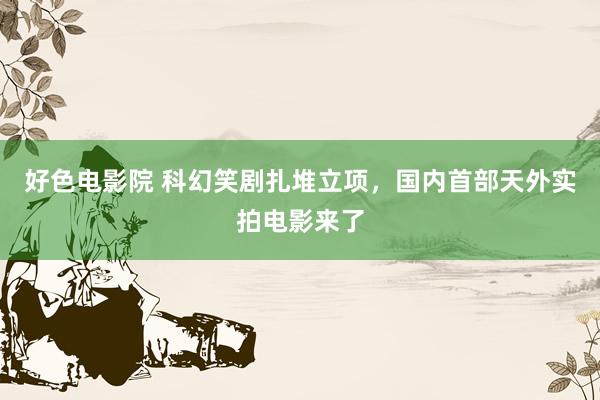 好色电影院 科幻笑剧扎堆立项，国内首部天外实拍电影来了