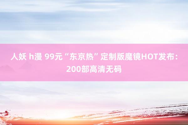 人妖 h漫 99元“东京热”定制版魔镜HOT发布:200部高清无码
