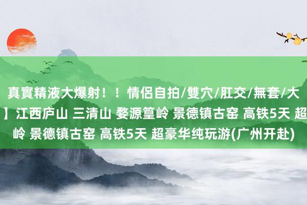 真實精液大爆射！！情侶自拍/雙穴/肛交/無套/大量噴精 【轻奢五星Y1】江西庐山 三清山 婺源篁岭 景德镇古窑 高铁5天 超豪华纯玩游(广州开赴)