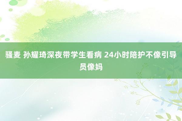 骚麦 孙耀琦深夜带学生看病 24小时陪护不像引导员像妈