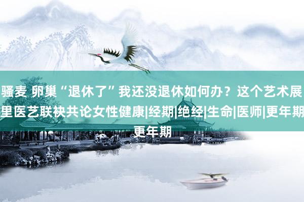 骚麦 卵巢“退休了”我还没退休如何办？这个艺术展里医艺联袂共论女性健康|经期|绝经|生命|医师|更年期
