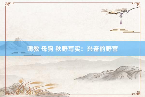 调教 母狗 秋野写实:兴奋的野营
