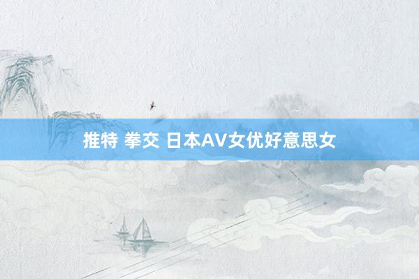 推特 拳交 日本AV女优好意思女