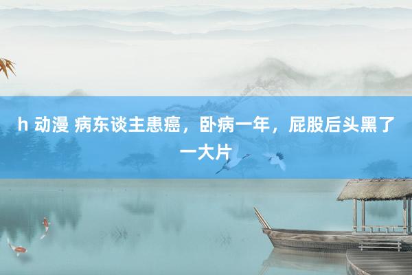 h 动漫 病东谈主患癌,卧病一年,屁股后头黑了一大片
