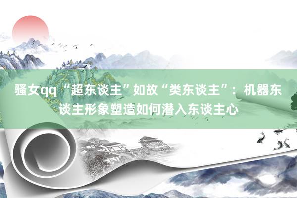 骚女qq “超东谈主”如故“类东谈主”：机器东谈主形象塑造如何潜入东谈主心