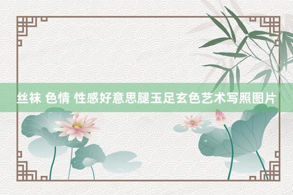 丝袜 色情 性感好意思腿玉足玄色艺术写照图片