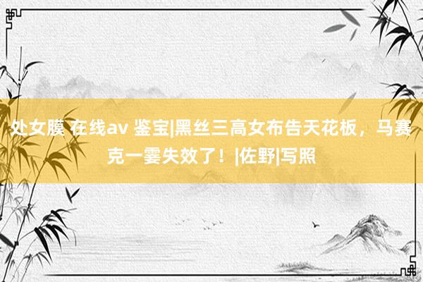 处女膜 在线av 鉴宝|黑丝三高女布告天花板，马赛克一霎失效了！|佐野|写照