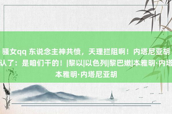 骚女qq 东说念主神共愤，天理拦阻啊！内塔尼亚胡尽然承认了：是咱们干的！|黎以|以色列|黎巴嫩|本雅明·内塔尼亚胡