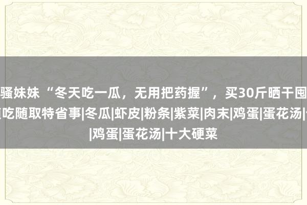 骚妹妹 “冬天吃一瓜，无用把药握”，买30斤晒干囤起来，随吃随取特省事|冬瓜|虾皮|粉条|紫菜|肉末|鸡蛋|蛋花汤|十大硬菜