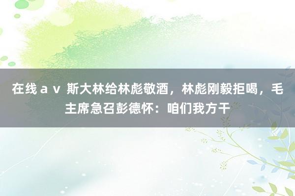 在线ａｖ 斯大林给林彪敬酒，林彪刚毅拒喝，毛主席急召彭德怀：咱们我方干