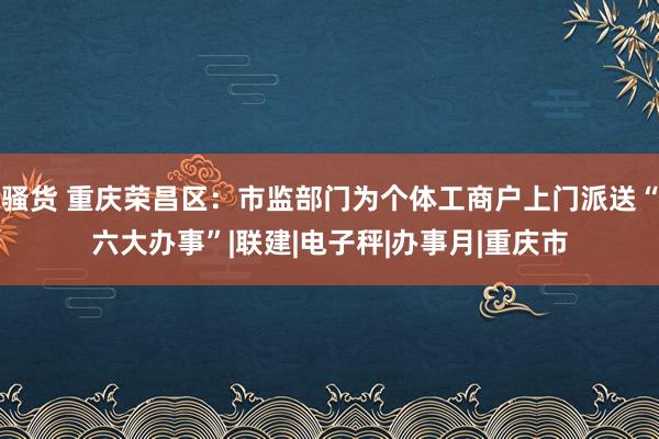 骚货 重庆荣昌区：市监部门为个体工商户上门派送“六大办事”|联建|电子秤|办事月|重庆市
