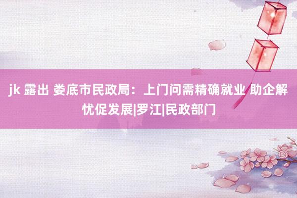 jk 露出 娄底市民政局：上门问需精确就业 助企解忧促发展|罗江|民政部门