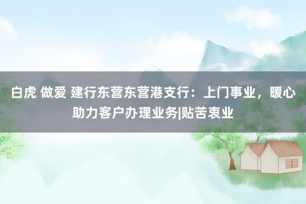 白虎 做爱 建行东营东营港支行：上门事业，暖心助力客户办理业务|贴苦衷业