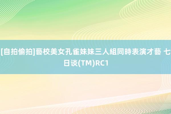 [自拍偷拍]藝校美女孔雀妹妹三人組同時表演才藝 七日谈(TM)RC1