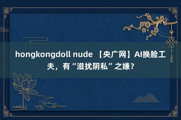 hongkongdoll nude 【央广网】AI换脸工夫，有“滋扰阴私”之嫌？