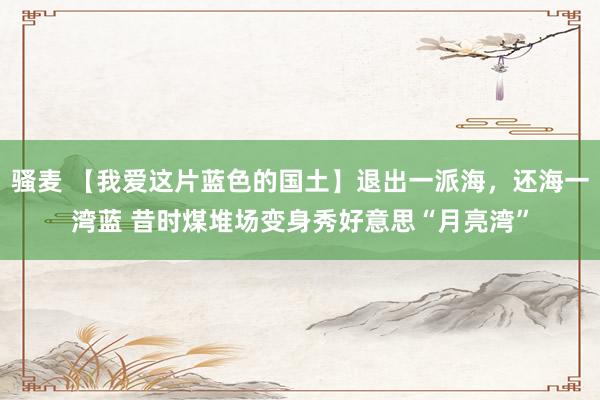 骚麦 【我爱这片蓝色的国土】退出一派海，还海一湾蓝 昔时煤堆场变身秀好意思“月亮湾”