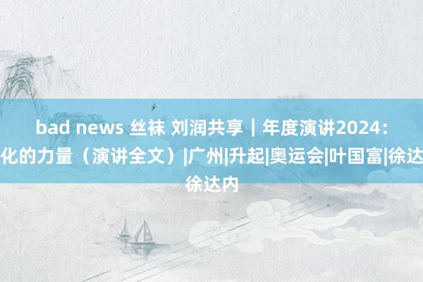 bad news 丝袜 刘润共享｜年度演讲2024：进化的力量（演讲全文）|广州|升起|奥运会|叶国富|徐达内