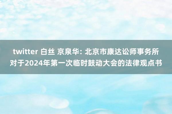 twitter 白丝 京泉华: 北京市康达讼师事务所对于2024年第一次临时鼓动大会的法律观点书
