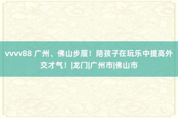 vvvv88 广州、佛山步履！陪孩子在玩乐中提高外交才气！|龙门|广州市|佛山市
