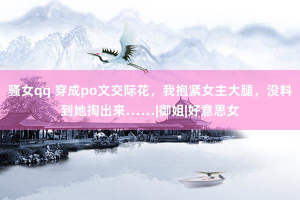 骚女qq 穿成po文交际花，我抱紧女主大腿，没料到她掏出来……|御姐|好意思女