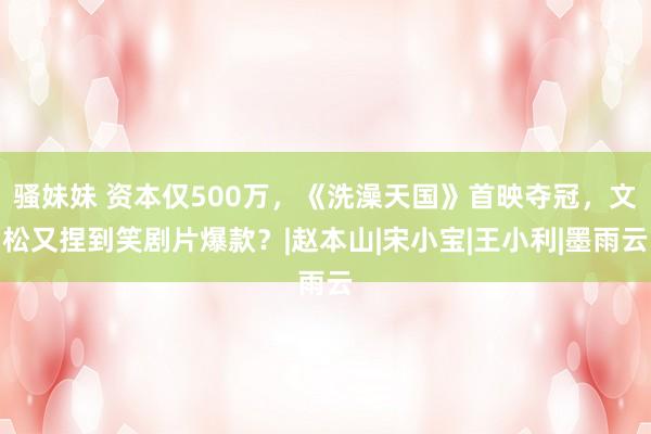 骚妹妹 资本仅500万，《洗澡天国》首映夺冠，文松又捏到笑剧片爆款？|赵本山|宋小宝|王小利|墨雨云