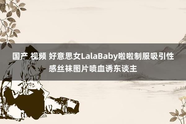 国产 视频 好意思女LalaBaby啦啦制服吸引性感丝袜图片喷血诱东谈主