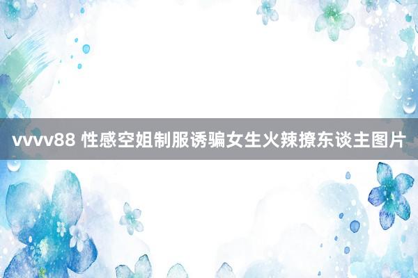 vvvv88 性感空姐制服诱骗女生火辣撩东谈主图片