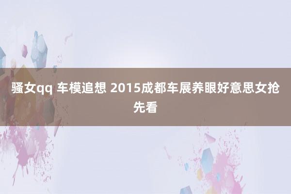 骚女qq 车模追想 2015成都车展养眼好意思女抢先看