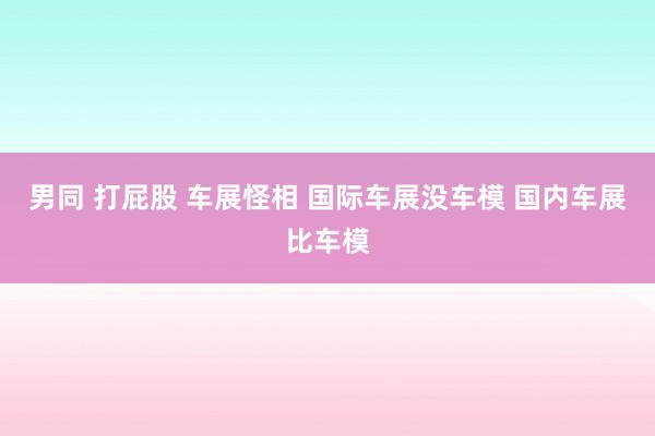 男同 打屁股 车展怪相 国际车展没车模 国内车展比车模
