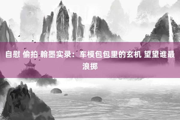 自慰 偷拍 翰墨实录：车模包包里的玄机 望望谁最浪掷