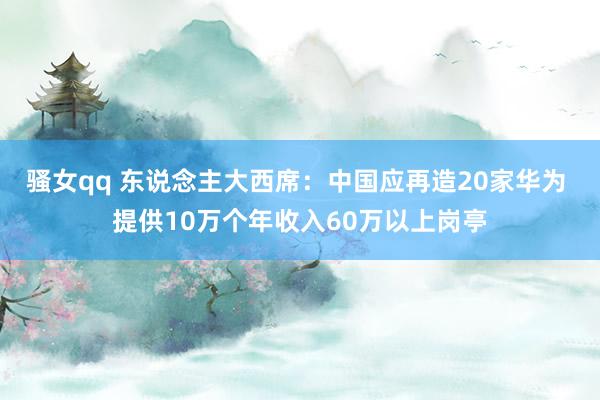 骚女qq 东说念主大西席：中国应再造20家华为 提供10万个年收入60万以上岗亭