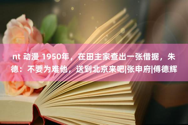 nt 动漫 1950年，在田主家查出一张借据，朱德：不要为难他，送到北京来吧|张申府|傅德辉