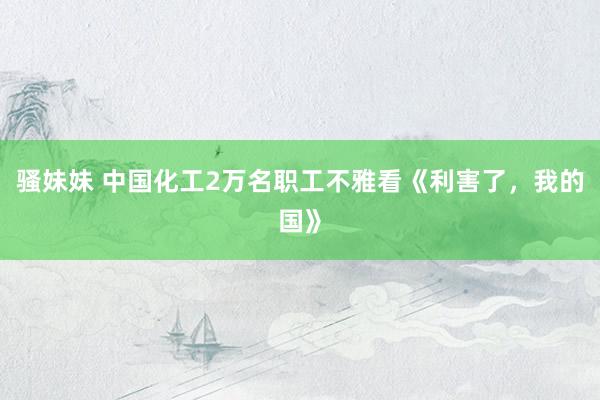 骚妹妹 中国化工2万名职工不雅看《利害了，我的国》