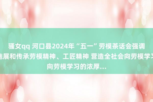 骚女qq 河口县2024年“五一”劳模茶话会强调:要苟且施展和传承劳模精神、工匠精神 营造全社会向劳模学习的浓厚...